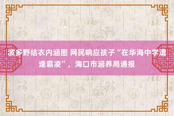 波多野结衣内涵图 网民响应孩子“在华海中学遭逢霸凌”，海口市涵养局通报