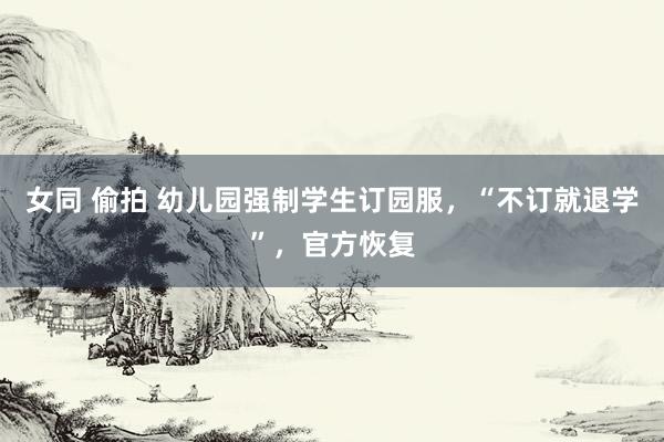 女同 偷拍 幼儿园强制学生订园服，“不订就退学”，官方恢复