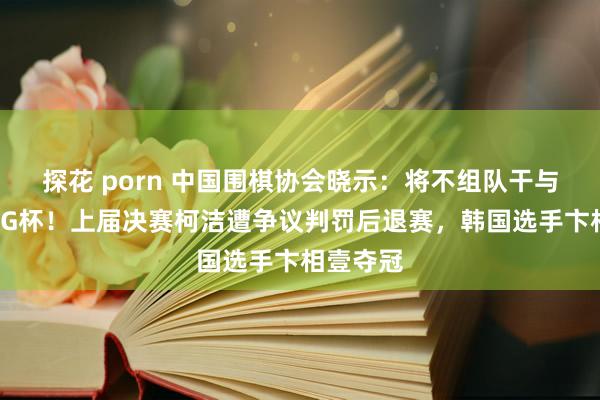 探花 porn 中国围棋协会晓示：将不组队干与本年的LG杯！上届决赛柯洁遭争议判罚后退赛，韩国选手卞相壹夺冠