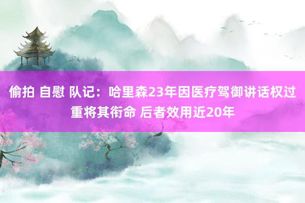 偷拍 自慰 队记：哈里森23年因医疗驾御讲话权过重将其衔命 后者效用近20年