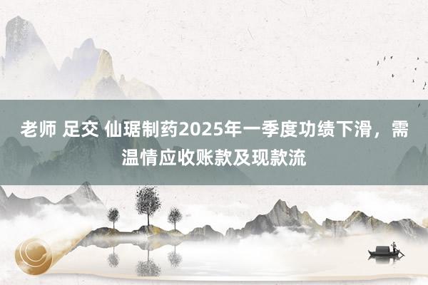 老师 足交 仙琚制药2025年一季度功绩下滑，需温情应收账款及现款流