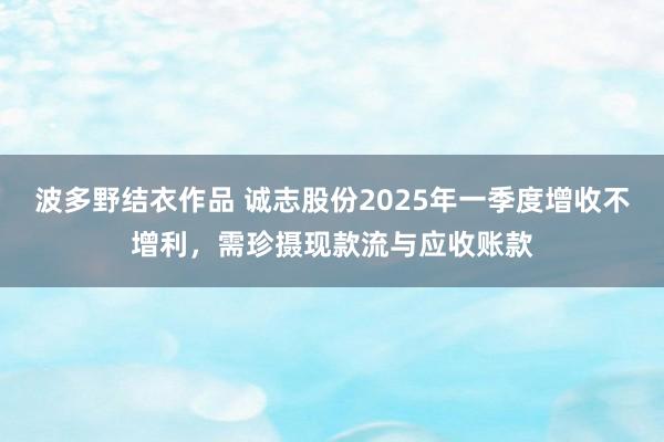 波多野结衣作品 诚志股份2025年一季度增收不增利，需珍摄现款流与应收账款