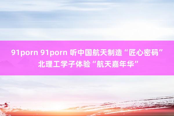 91porn 91porn 听中国航天制造“匠心密码” 北理工学子体验“航天嘉年华”