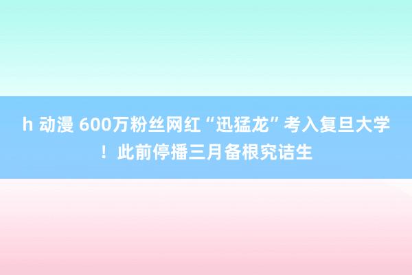 h 动漫 600万粉丝网红“迅猛龙”考入复旦大学！此前停播三月备根究诘生