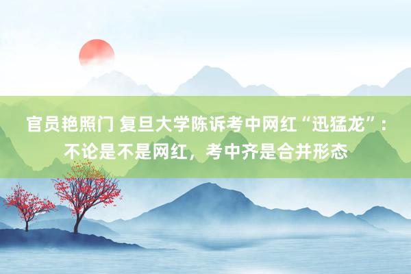 官员艳照门 复旦大学陈诉考中网红“迅猛龙”：不论是不是网红，考中齐是合并形态