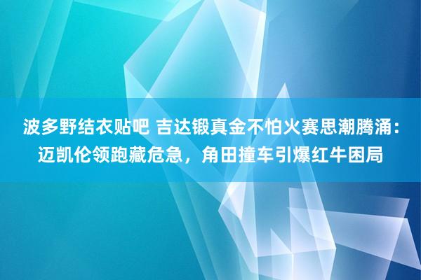 波多野结衣贴吧 吉达锻真金不怕火赛思潮腾涌：迈凯伦领跑藏危急，角田撞车引爆红牛困局
