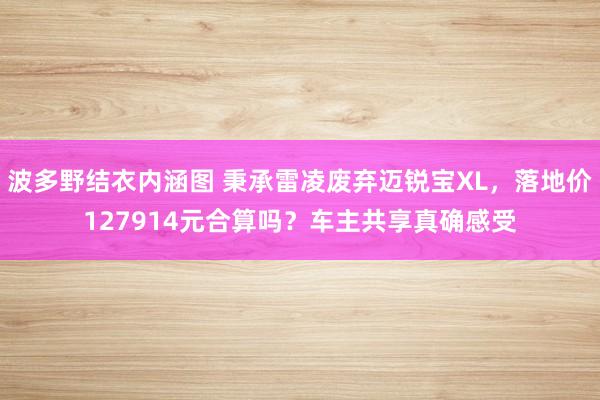 波多野结衣内涵图 秉承雷凌废弃迈锐宝XL，落地价127914元合算吗？车主共享真确感受