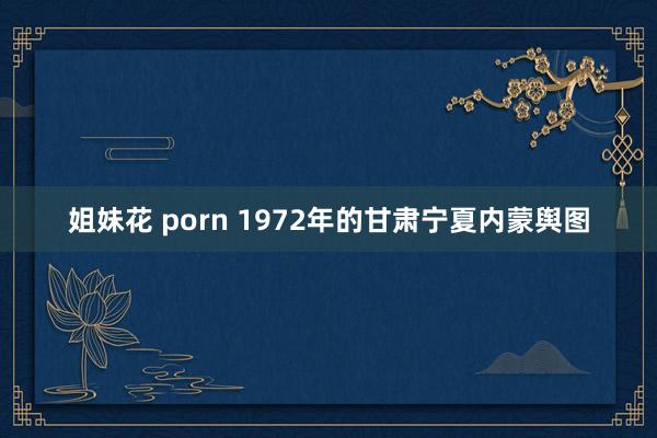 姐妹花 porn 1972年的甘肃宁夏内蒙舆图