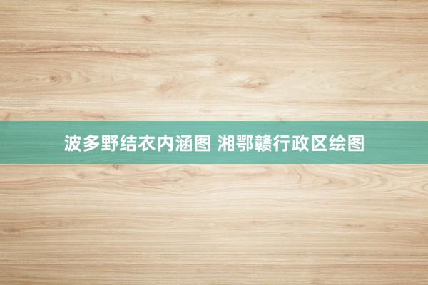波多野结衣内涵图 湘鄂赣行政区绘图