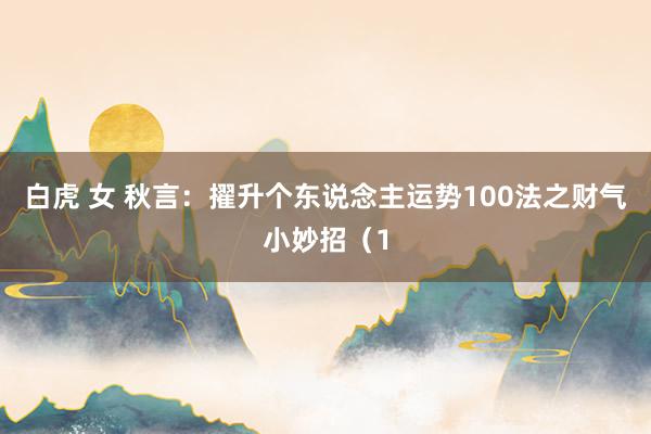白虎 女 秋言：擢升个东说念主运势100法之财气小妙招（1