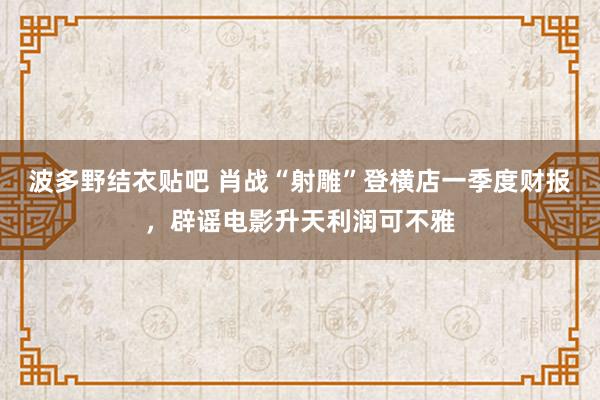 波多野结衣贴吧 肖战“射雕”登横店一季度财报，辟谣电影升天利润可不雅