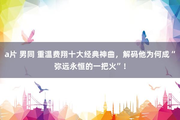 a片 男同 重温费翔十大经典神曲，解码他为何成“弥远永恒的一把火”！