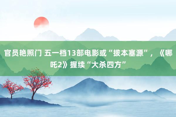 官员艳照门 五一档13部电影或“拔本塞源”，《哪吒2》握续“大杀四方”